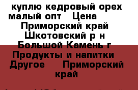 куплю кедровый орех малый опт › Цена ­ 350 - Приморский край, Шкотовский р-н, Большой Камень г. Продукты и напитки » Другое   . Приморский край